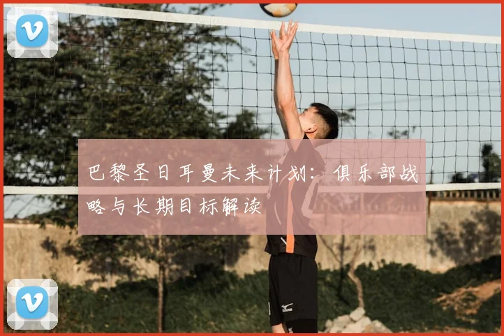 巴黎圣日耳曼未来计划：俱乐部战略与长期目标解读