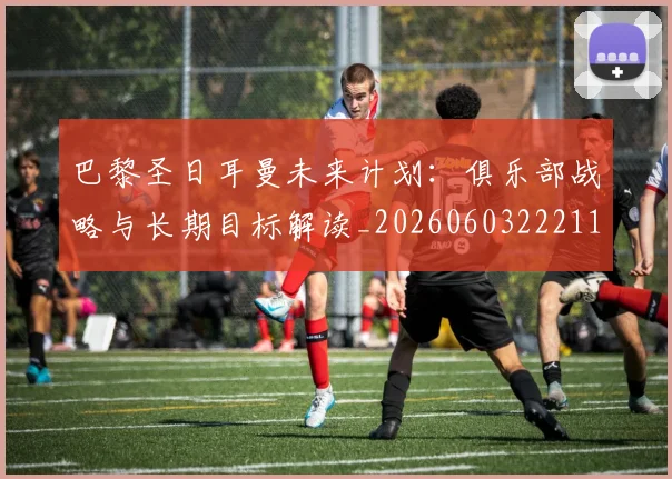 巴黎圣日耳曼未来计划：俱乐部战略与长期目标解读_20260603222112